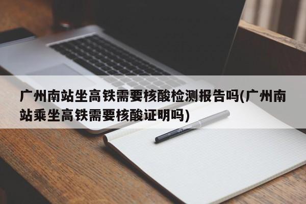 广州南站坐高铁需要核酸检测报告吗(广州南站乘坐高铁需要核酸证明吗)