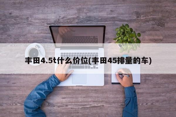丰田4.5t什么价位(丰田45排量的车)