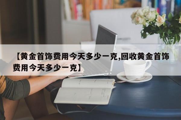 【黄金首饰费用今天多少一克,回收黄金首饰费用今天多少一克】