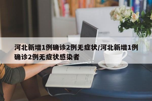河北新增1例确诊2例无症状/河北新增1例确诊2例无症状感染者