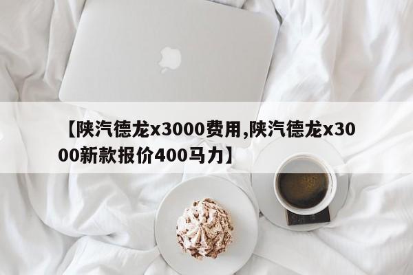 【陕汽德龙x3000费用,陕汽德龙x3000新款报价400马力】