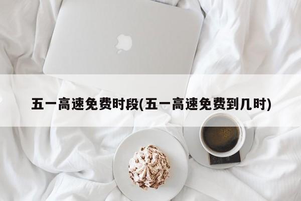 五一高速免费时段(五一高速免费到几时)