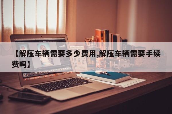 【解压车辆需要多少费用,解压车辆需要手续费吗】