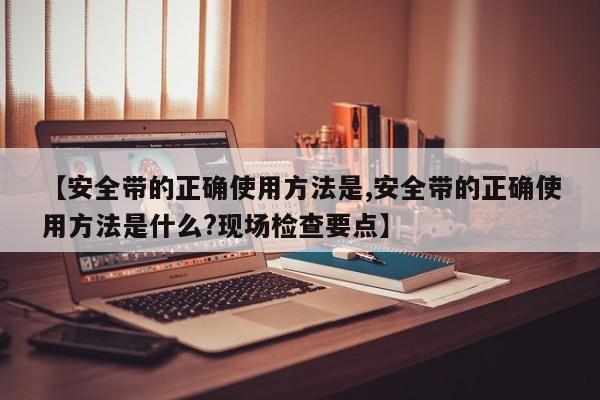 【安全带的正确使用方法是,安全带的正确使用方法是什么?现场检查要点】
