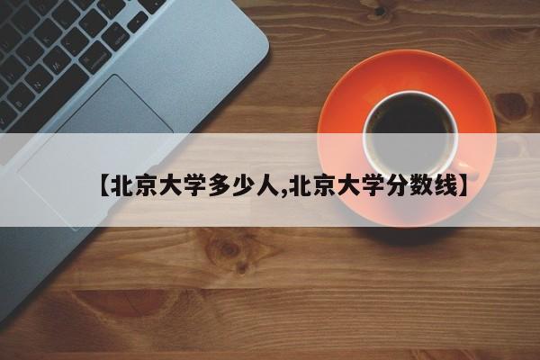 【北京大学多少人,北京大学分数线】