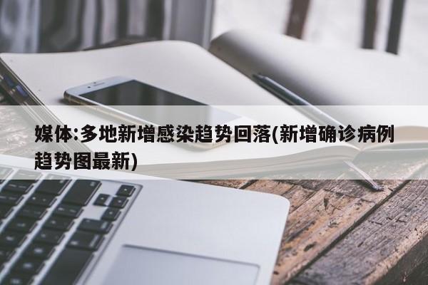 媒体:多地新增感染趋势回落(新增确诊病例趋势图最新)