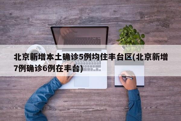 北京新增本土确诊5例均住丰台区(北京新增7例确诊6例在丰台)