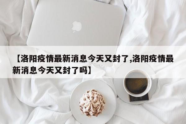 【洛阳疫情最新消息今天又封了,洛阳疫情最新消息今天又封了吗】