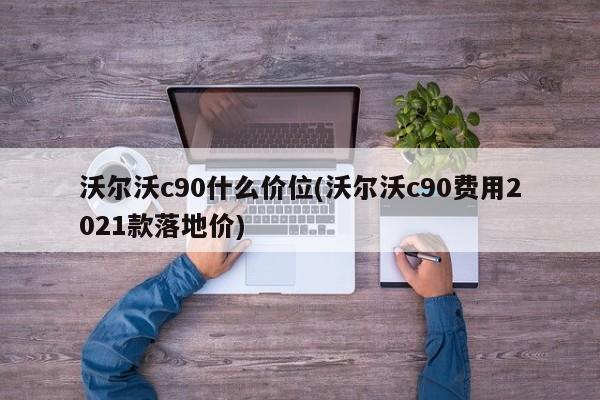 沃尔沃c90什么价位(沃尔沃c90费用2021款落地价)
