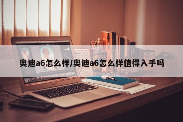 奥迪a6怎么样/奥迪a6怎么样值得入手吗