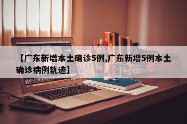 【广东新增本土确诊5例,广东新增5例本土确诊病例轨迹】