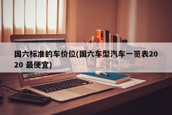 国六标准的车价位(国六车型汽车一览表2020 最便宜)