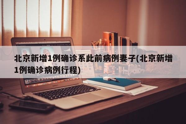 北京新增1例确诊系此前病例妻子(北京新增1例确诊病例行程)