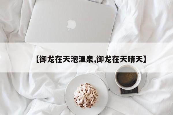 【御龙在天泡温泉,御龙在天晴天】