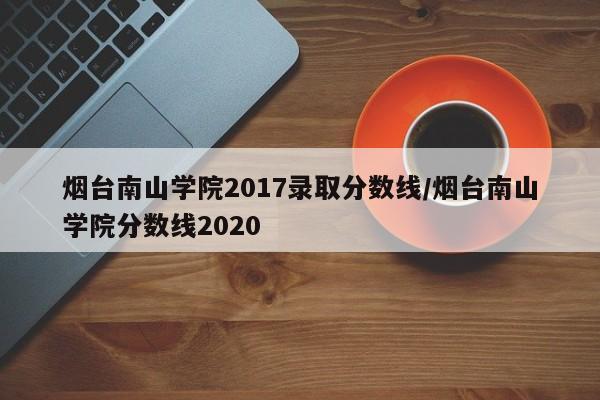 烟台南山学院2017录取分数线/烟台南山学院分数线2020
