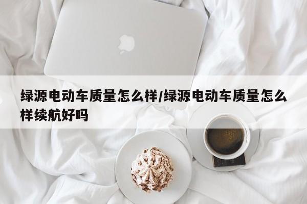 绿源电动车质量怎么样/绿源电动车质量怎么样续航好吗