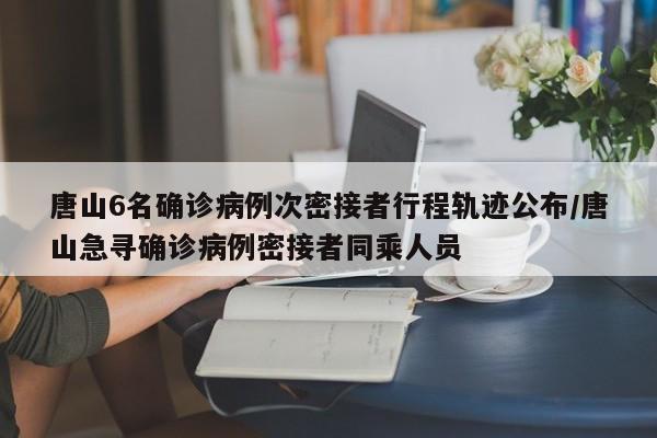 唐山6名确诊病例次密接者行程轨迹公布/唐山急寻确诊病例密接者同乘人员
