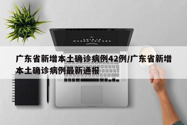 广东省新增本土确诊病例42例/广东省新增本土确诊病例最新通报