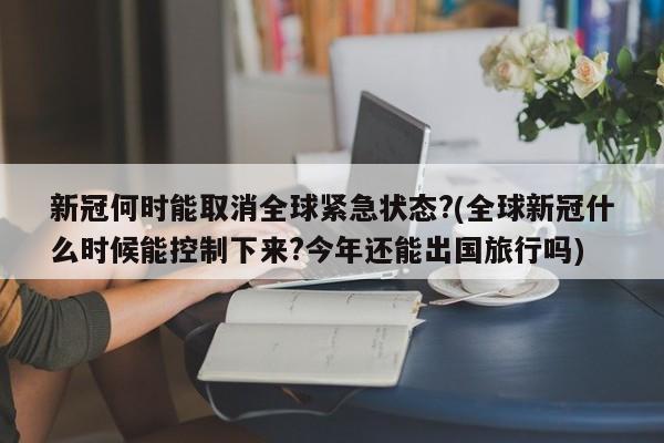新冠何时能取消全球紧急状态?(全球新冠什么时候能控制下来?今年还能出国旅行吗)