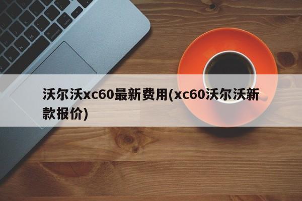 沃尔沃xc60最新费用(xc60沃尔沃新款报价)