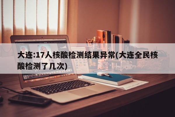 大连:17人核酸检测结果异常(大连全民核酸检测了几次)