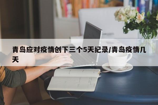 青岛应对疫情创下三个5天纪录/青岛疫情几天