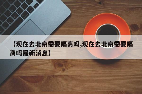 【现在去北京需要隔离吗,现在去北京需要隔离吗最新消息】