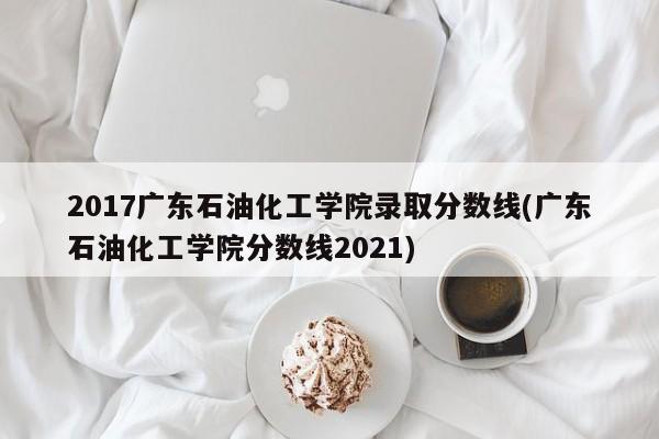 2017广东石油化工学院录取分数线(广东石油化工学院分数线2021)