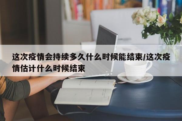 这次疫情会持续多久什么时候能结束/这次疫情估计什么时候结束