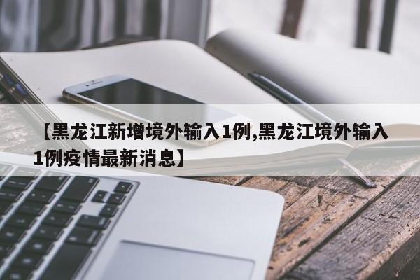 【黑龙江新增境外输入1例,黑龙江境外输入1例疫情最新消息】