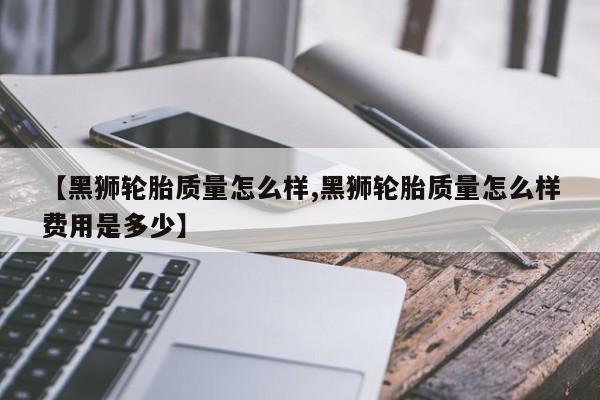 【黑狮轮胎质量怎么样,黑狮轮胎质量怎么样费用是多少】