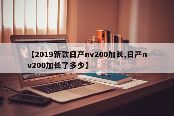 【2019新款日产nv200加长,日产nv200加长了多少】