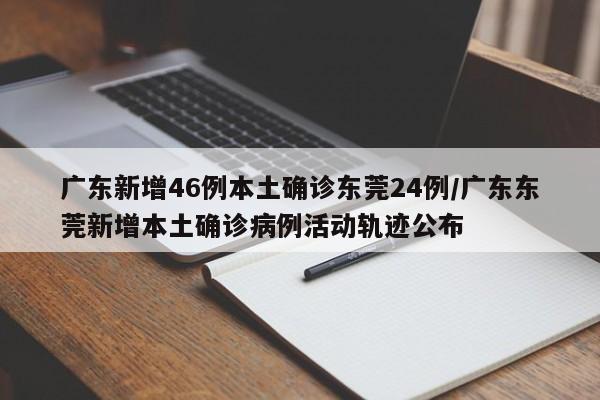 广东新增46例本土确诊东莞24例/广东东莞新增本土确诊病例活动轨迹公布