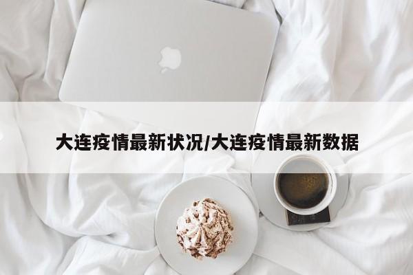 大连疫情最新状况/大连疫情最新数据