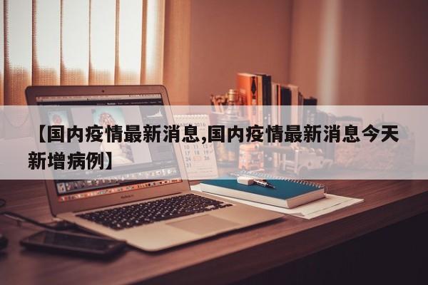 【国内疫情最新消息,国内疫情最新消息今天新增病例】