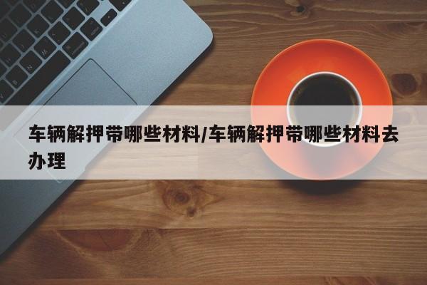 车辆解押带哪些材料/车辆解押带哪些材料去办理