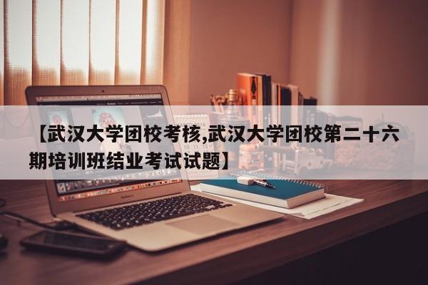 【武汉大学团校考核,武汉大学团校第二十六期培训班结业考试试题】