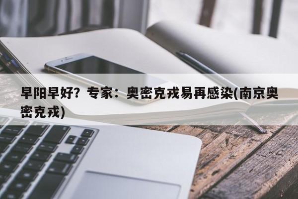 早阳早好?专家:奥密克戎易再感染(南京奥密克戎)
