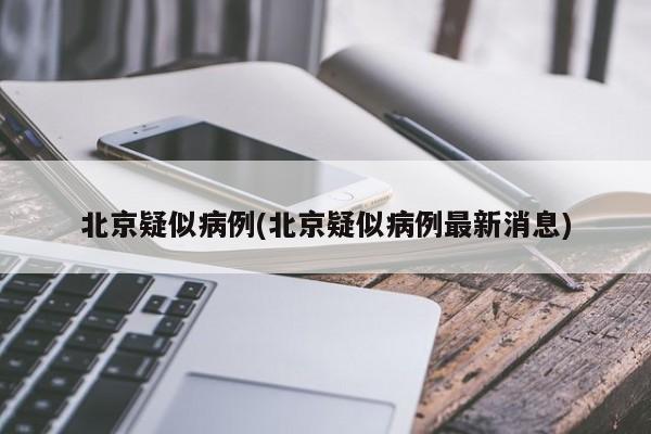 北京疑似病例(北京疑似病例最新消息)