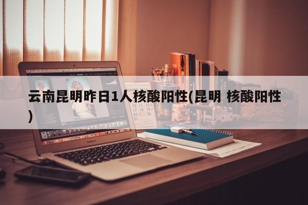 云南昆明昨日1人核酸阳性(昆明 核酸阳性)
