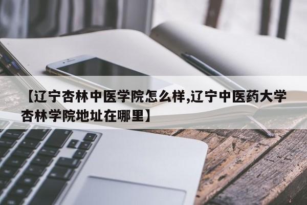 【辽宁杏林中医学院怎么样,辽宁中医药大学杏林学院地址在哪里】