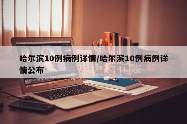 哈尔滨10例病例详情/哈尔滨10例病例详情公布