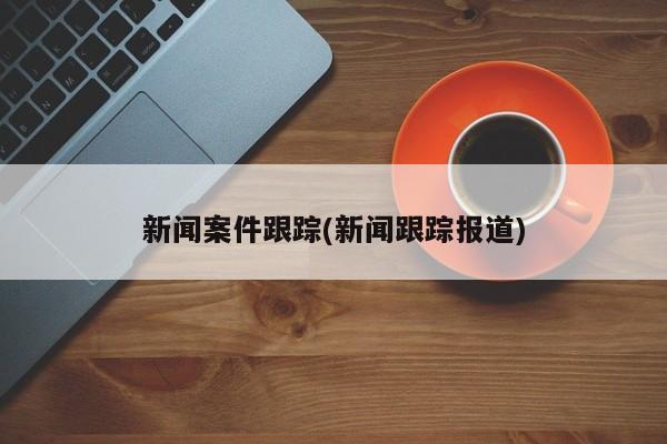 新闻案件跟踪(新闻跟踪报道)