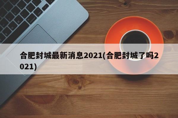 合肥封城最新消息2021(合肥封城了吗2021)