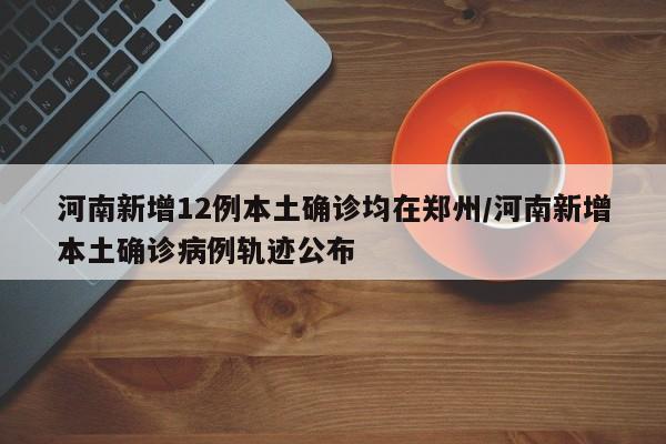 河南新增12例本土确诊均在郑州/河南新增本土确诊病例轨迹公布