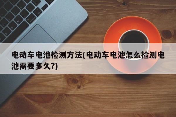 电动车电池检测方法(电动车电池怎么检测电池需要多久?)