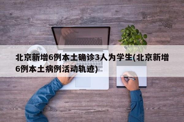 北京新增6例本土确诊3人为学生(北京新增6例本土病例活动轨迹)