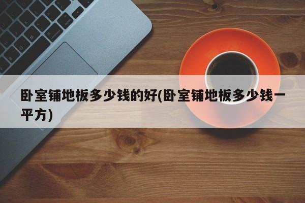 卧室铺地板多少钱的好(卧室铺地板多少钱一平方)