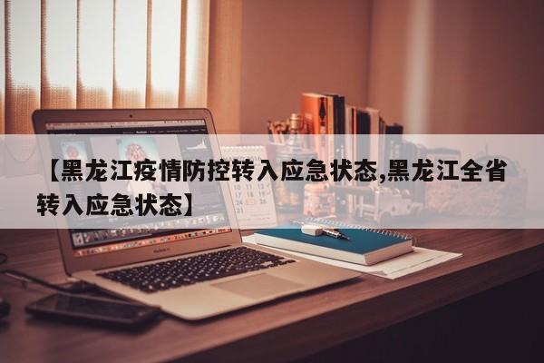 【黑龙江疫情防控转入应急状态,黑龙江全省转入应急状态】