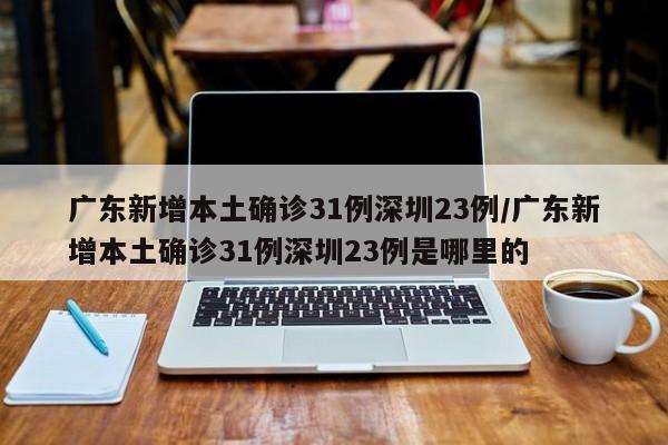 广东新增本土确诊31例深圳23例/广东新增本土确诊31例深圳23例是哪里的